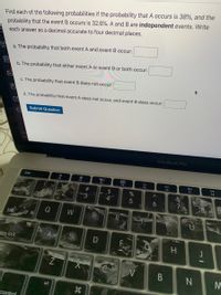Find each of the following probabilities if the probability that A occurs is 38%, and the
probability that the event B occurs is 32.6%. A and B are independent events. Write
each answer as a decimal accurate to four decimal places.
a. The probability that both event A and event B occur:
b. The probability that either event A or event B or both occur:
c. The probability that event B does not occur:
d. The probability that event A does not occur, and event B does occur:
Submit Question
MacBook Pro
esc
F1
F2
F3
F4
F7
ER
#3
24
4
3.
Q
W
tab
aps lock
D
H.
alt
contral
