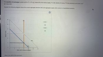 The equation of exchange is given by MXV = PX Q, where M is the money supply, V is the velocity of money, P is the economy's price level, and
Qis Real GDP.
Suppose the following diagram shows the current aggregate demand (AD) and aggregate supply (AS) curves in a hypothetical economy.
PRICE LEVEL
CO
15
3
0
0
2
AS
What is the GDP of this economy?
AD₂
4
6
8
REAL GDP (Trillions of dollars)
AD₁
10
12
O****
AD
101
AS
(?)