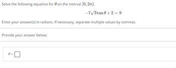 **Problem Statement:**

Solve the following equation for \( \theta \) on the interval \([0, 2\pi)\).

\[ -7\sqrt{3} \tan \theta + 2 = 9 \]

**Instructions:**

Enter your answer(s) in radians. If necessary, separate multiple values by commas.

**Answer Submission:**

Provide your answer below:

\[ \theta = \boxed{} \]