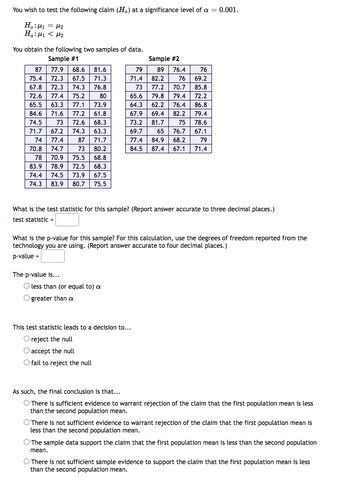 You wish to test the following claim (Ha) at a significance level of a = 0.001.
H₂:₁ = μ₂
Η«:μι < με
You obtain the following two samples of data.
Sample #1
87
75.4
67.8 72.3 74.3
72.6 77.4 75.2
80
65.5 63.3 77.1 73.9
84.6 71.6 77.2 61.8
74.5 73 72.6 68.3
71.7 67.2 74.3 63.3
74 77.4
87 71.7
70.8
73 80.2
74.7
78 70.9 75.5 68.8
83.9 78.9
72.5 68.3
74.4 74.5 73.9 67.5
74.3 83.9 80.7 75.5
77.9 68.6 81.6
72.3 67.5 71.3
76.8
Sample #2
89
82.2
73 77.2
65.6 79.8
62.2
69.4 82.2
79.4
64.3
67.9
73.2 81.7
69.7 65
77.4 84.9 68.2
75
78.6
76.7 67.1
79
84.5 87.4 67.1 71.4
The p-value is...
79
71.4
What is the test statistic for this sample? (Report answer accurate to three decimal places.)
test statistic =
O less than (or equal to) a
O greater than a
What is the p-value for this sample? For this calculation, use the degrees of freedom reported from the
technology you are using. (Report answer accurate to four decimal places.)
p-value=
76.4
76
76
69.2
70.7 85.8
79.4
72.2
76.4 86.8
This test statistic leads to a decision to...
O reject the null
O accept the null
O fail to reject the null
As such, the final conclusion is that...
O There is sufficient evidence to warrant rejection of the claim that the first population mean is less
than the second population mean.
O There is not sufficient evidence to warrant rejection of the claim that the first population mean is
less than the second population mean.
O The sample data support the claim that the first population mean is less than the second population
mean.
O There is not sufficient sample evidence to support the claim that the first population mean is less
than the second population mean.