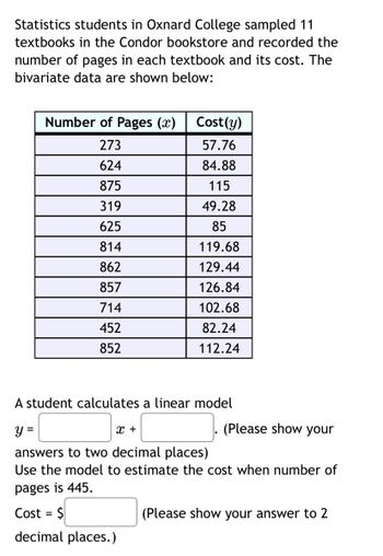 Statistics students in Oxnard College sampled 11
textbooks in the Condor bookstore and recorded the
number of pages in each textbook and its cost. The
bivariate data are shown below:
Number of Pages (x)
273
624
875
319
625
814
862
857
714
452
852
Cost(y)
57.76
84.88
115
49.28
85
119.68
129.44
126.84
102.68
82.24
112.24
A student calculates a linear model
y =
X +
answers to two decimal places)
Use the model to estimate the cost when number of
pages is 445.
Cost = $
decimal places.)
(Please show your
(Please show your answer to 2