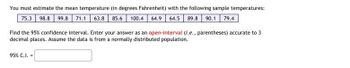 You must estimate the mean temperature (in degrees Fahrenheit) with the following sample temperatures:
75.3 98.8 99.8 71.1 63.8 85.6 100.4 64.9 64.5 89.8 90.1 79.4
Find the 95% confidence interval. Enter your answer as an open-interval (i.e., parentheses) accurate to 3
decimal places. Assume the data is from a normally distributed population.
95% C.I. =