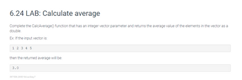 6.24 LAB: Calculate average
Complete the CalcAverage() function that has an integer vector parameter and returns the average value of the elements in the vector as a
double.
Ex: If the input vector is:
1 2 3 4 5
then the returned average will be:
3.0
397536.2650184.qx3zqy7