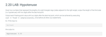 2.20 LAB: Hypotenuse
Given two numbers that represent the lengths of a right triangle's legs (sides adjacent to the right angle), output the length of the third side
(i.e. hypotenuse) with two digits after the decimal point.
Output each floating-point value with two digits after the decimal point, which can be achieved by executing
cout << fixed << setprecision (2); once before all other cout statements.
Ex: If the input is:
3.0 4.0
the output is:
Hypotenuse: 5.00
