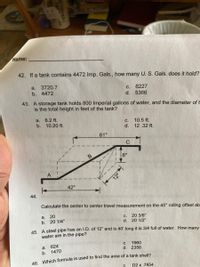 Name:
42. If a tank contains 4472 Imp. Gals.., how many U. S. Gals. does it hold?
a. 3720.7
b. 4472
6227
5366
С.
d.
43. A storage tank holds 800 Imperial gallons of water, and the diameter of t
is the total height in feet of the tank?
а. 8.2 ft.
b. 10.20 ft.
10.5 ft.
d. 12.32 ft.
С.
61"
8"
A
12"
42"
44.
Calculate the center to center travel measurement on the 45° rolling offset ab
a.
20
20 3/8"
d. 20 1/2"
с.
b. 20 1/4"
45 A steel pipe has an I.D. of 12" and is 40' long it is 3/4 full of water. How many
water are in the pipe?
624
1470
1960
d. 2356
C.
a.
b.
16 Which formula is used to find the area of a tank shell?
С.
D2 x .7854
