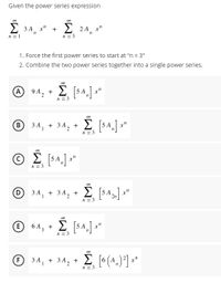 Given the power series expression
00
2 3 A x" +
2 2A x"
n = 1
n = 3
1. Force the first power series to start at "n = 3"
2. Combine the two power series together into a single power series.
A
9 A2
2 5 A
+
n = 3
B
3A, + 3A, + E 5 4,] a"
1
n = 3
© 2 [$4. *
x"
n = 3
00
34, +3A, + E SA] x"
n = 3
(E)
6 A, +
2 5A
n = 3
00
O 34, + 34, + * (^.)*] *"
1
n = 3
