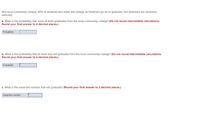 At a local community college, 40% of students who enter the college as freshmen go on to graduate. Ten freshmen are randomly
selected.
a. What is the probability that none of them graduates from the local community college? (Do not round intermediate calculations.
Round your final answer to 4 decimal places.)
Probability
b. What is the probability that at most nine will graduate from the local community college? (Do not round intermediate calculations.
Round your final answer to 4 decimal places.)
Probability
c. What is the expected number that will graduate? (Round your final answer to 2 decimal places.)
Expected number
