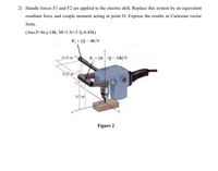 2) Handle forces F1 and F2 are applied to the electric drill. Replace this system by an equivalent
resultant force and couple moment acting at point O. Express the results in Cartesian vector
form.
(Ans:F=6i-j-14k; M=1.3i+3.3j-0.45k)
F2 = (2j – 4k) N
0.15 m
F = (6i – 3j – 1Ok} N
0.25 m
0.3 m
Figure 2
