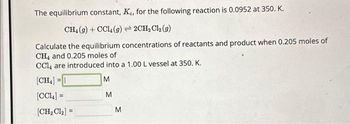 The equilibrium constant, Ke, for the following reaction is 0.0952 at 350. K.
CH4 (g) +CCl4 (g) →2CH₂Cl₂ (9)
Calculate the equilibrium concentrations of reactants and product when 0.205 moles of
CH4 and 0.205 moles of
CCl4 are introduced into a 1.00 L vessel at 350. K.
[CH₂] =
M
[CCL] =
[CH₂Cl₂] =
M
M