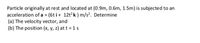 Particle originally at rest and located at (0.9m, 0.6m, 1.5m) is subjected to an
acceleration of a (6t i+ 12t2 k) m/s?. Determine
(a) The velocity vector, and
(b) The position (x, y, z) at t = 1 s
