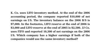 K. Co. uses LIFO inventory method. At the end of the 2006
accounting period, the company reported $10,000 of net
earnings on I/S. The inventory balance on the 2006 B/S is
$7,000. In the footnotes, LIFO reserve at the end of 2006 is
$3,000 and LIFO reserve at the end of 2005 is $2,500. JJ Co.
uses FIFO and reported 10,300 of net earnings on the 2006
I/S. Which company has a higher earnings if both of the
companies would use the same inventory method?