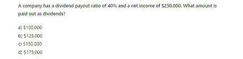 A company has a dividend payout ratio of 40% and a net income of $250,000. What amount is
paid out as dividends?
a) $100,000
b) $125,000
c) $150,000
d) $175,000