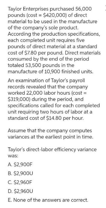 Taylor Enterprises purchased 56,000
pounds (cost= $420,000) of direct
material to be used in the manufacture
of the company's sole product.
According the production specifications,
each completed unit requires five
pounds of direct material at a standard
cost of $7.80 per pound. Direct materials
consumed by the end of the period
totaled 53,500 pounds in the
manufacture of 10,900 finished units.
An examination of Taylor's payroll
records revealed that the company
worked 22,000 labor hours (cost=
$319,000) during the period, and
specifications called for each completed
unit requiring two hours of labor at a
standard cost of $14.80 per hour.
Assume that the company computes
variances at the earliest point in time.
Taylor's direct-labor efficiency variance
was:
A. $2,900F
B. $2,900U
C. $2,960F
D. $2,960U
E. None of the answers are correct.