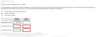 Your answer is partially correct. Try again.
The stockholders' equity section of Bonita Corporation consists of common stock ($10 par) $2,400,000 and retained earnings $527,000. A 10% stock dividend (24,000 shares) is
declared when the market price per share is $14. Show the before-and-after effects of the dividend on the following.
(a) The components of stockholders' equity.
(b) Shares outstanding.
(c)
Par value per share.
Stockholders' equity
Outstanding shares.
Par value per share
x
✓
Before
Dividend
2927000
After
Dividend