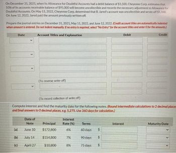 On December 31, 2021, when its Allowance for Doubtful Accounts had a debit balance of $1,500, Cheyenne Corp. estimates that
10% of its accounts receivable balance of $95,000 will become uncollectible and records the necessary adjustment to Allowance for
Doubtful Accounts. On May 11, 2022, Cheyenne Corp. determined that B. Jared's account was uncollectible and wrote off $1,100.
On June 12, 2022, Jared paid the amount previously written off.
Prepare the journal entries on December 31, 2021, May 11, 2022, and June 12, 2022. (Credit account titles are automatically indented
when amount is entered. Do not indent manually. If no entry is required, select "No Entry" for the account titles and enter O for the amounts)
Account Titles and Explanation
Date:
v
(a)
(b)
(c)
(To reverse write-off)
Date of
Note
June 10
July 14
April 27
(To record collection of write-off)
Compute interest and find the maturity date for the following notes. (Round intermediate calculations to 2 decimal places
and final answers to O decimal places, e.g. 5,275. Use 360 days for calculation.)
Principal
$172,800
$154,800
$10,800
Interest
Rate(%)
6%
7%
8%
Terms
60 days
90 days
75 days
Debit
$
$
$
Credit
Interest
Maturity Date
>
>