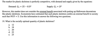 The market for plastic skeletons is perfectly competitive, with demand and supply given by the equations:
Demand: QD = 25 -0.5P
Supply: Qs = 2P
However, this market does not consider the external benefit associated with putting up Halloween decorations
like plastic skeletons. Economists have estimated that each plastic skeleton confers an external benefit to society
such that MEB = 5. Use this information to answer the following two questions.
19. What is the socially optimal quantity of plastic skeletons?
a.
12
b. 18
c. 20
d. 22
e. 25