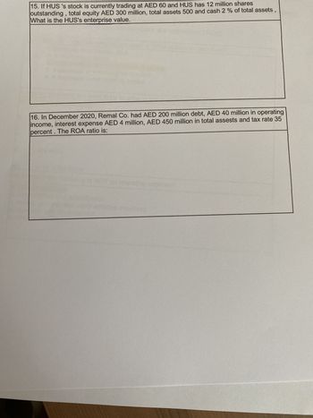 15. If HUS 's stock is currently trading at AED 60 and HUS has 12 million shares
outstanding, total equity AED 300 million, total assets 500 and cash 2 % of total assets
What is the HUS's enterprise value.
"
16. In December 2020, Remal Co. had AED 200 million debt, AED 40 million in operating
income, interest expense AED 4 million, AED 450 million in total assests and tax rate 35
percent. The ROA ratio is: