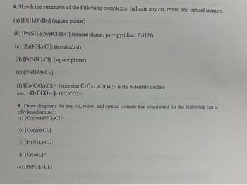 4. Sketch the structures of the following complexes. Indicate any cis, trans, and optical isomers.
(a) [Pt(H₂O).Br.] (square planar)
(b) [Pt(NH)(py)(CI)(Br)] (square planar, py=pyridine, C.H.N)
(c) [Zn(NH) C1] (tetrahedral)
(d) [Pt(NH),C1] (square planar)
(e) [Ni(H₂O).Cl]
(f) [Co(C.O.).Cl]- (note that C2042-C2042- is the bidentate oxalate
ion, -02CCO2-)-02CCO2-)
5. Draw diagrams for any cis, trans, and optical isomers that could exist for the following (en is
ethylenediamine):
(a) [Co(en) (NO.)CI]-
(b) [Co(en):Cl]
(c) [Pt(NH₂),CI.]
(d) [Cr(en),]¹+
(e) [Pt(NH₂)₂Cl₂]