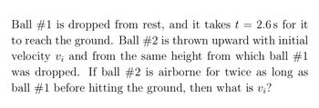 Ball #1 is dropped from rest, and it takes t = 2.6s for it
to reach the ground. Ball #2 is thrown upward with initial
velocity vi and from the same height from which ball #1
was dropped. If ball #2 is airborne for twice as long as
ball #1 before hitting the ground, then what is v¡?