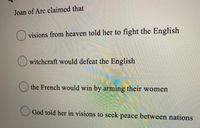 **Question:**

Joan of Arc claimed that

- ( ) visions from heaven told her to fight the English
- ( ) witchcraft would defeat the English
- ( ) the French would win by arming their women
- ( ) God told her in visions to seek peace between nations

This multiple-choice question addresses Joan of Arc's claims that guided her actions during her time. Students are encouraged to choose the correct statement based on historical accounts of Joan of Arc's visions and claims.