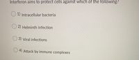 **Interferon and Cellular Protection**

**Question:**
Interferon aims to protect cells against which of the following?

**Options:**

- 1) Intracellular bacteria
- 2) Helminth infection
- 3) Viral infections
- 4) Attack by immune complexes

**Explanation:**
Interferons are a group of signaling proteins made and released by host cells in response to the presence of various pathogens, such as viruses, bacteria, and parasites. They play a crucial role in the immune response.

**Correct Answer:**
3) Viral infections

**Insight:**
Interferons primarily help to orchestrate the body's defense mechanisms against viral infections. They do so by inhibiting viral replication within host cells, activating immune cells, and increasing host defenses. Understanding the role of interferons is significant in immunology and for developing treatment strategies against viral pathogens.