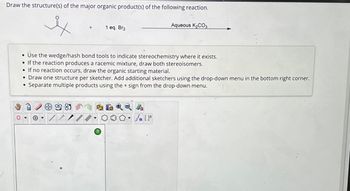 Draw the structure(s) of the major organic product(s) of the following reaction.
1 eq. Br2
Aqueous K2CO3
0
• Use the wedge/hash bond tools to indicate stereochemistry where it exists.
If the reaction produces a racemic mixture, draw both stereoisomers.
If no reaction occurs, draw the organic starting material.
• Draw one structure per sketcher. Add additional sketchers using the drop-down menu in the bottom right corner.
Separate multiple products using the + sign from the drop-down menu.
•
424
On []