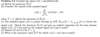 Problem 7.2 Consider the signal x(t) = sinc(6t) sinc(4t).
(a) Sketch the spectrum Ŷ (ƒ).
(b) Consider the impulse train sampled signal
xs(t) =
Σ x(nT)&(t - nT)
n=-∞
where T = ½. Sketch the spectrum of Ŷs(f).
(c) The sampled signal x,(t) is passed through an LPF HLPF(ƒ) = (f) to obtain the
signal x,(t). Sketch the spectrum Ŷ, (ƒ) and give an explicit expression for the time domain
signal x(t). Is it the same as the original signal x(t) (up to scale)?
(d) Repeat (b) and (c) for T
=
1
12°
(e) What is the maximum value of T for which x(t) = x(t) (up to scale)?