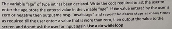 The variable "age" of type int has been declared. Write the code required to ask the user to
enter the age, store the entered value in the variable "age". If the value entered by the user is
zero or negative then output the msg. "invalid age" and repeat the above steps as many times
as required till the user enters a value that is more than zero, then output the value to the
screen and do not ask the user for input again. Use a do-while loop