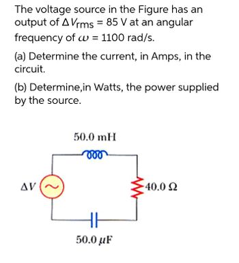 The voltage source in the Figure has an
output of A Vrms = 85 V at an angular
frequency of w = 1100 rad/s.
(a) Determine the current, in Amps, in the
circuit.
(b) Determine, in Watts, the power supplied
by the source.
50.0 mH
voo
AV
540.0 Ω
HH
50.0 μF