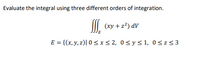 **Title:** Evaluating Triple Integrals with Different Orders of Integration

**Objective:** Learn how to evaluate a triple integral by applying three different orders of integration.

**Problem:** Evaluate the integral using three different orders of integration.

\[
\iiint\limits_{E} (xy + z^2) \, dV
\]

where the region \( E \) is defined as:

\[
E = \{(x, y, z) \,|\, 0 \leq x \leq 2, \, 0 \leq y \leq 1, \, 0 \leq z \leq 3 \}
\]

**Approach:**

The integral needs to be evaluated by integrating the function \( xy + z^2 \) over the region \( E \) using three different integration orders. The possible orders of integration are:

1. **Order 1:** \( \int_{0}^{3} \int_{0}^{1} \int_{0}^{2} (xy + z^2) \, dx \, dy \, dz \)

2. **Order 2:** \( \int_{0}^{2} \int_{0}^{3} \int_{0}^{1} (xy + z^2) \, dy \, dz \, dx \)

3. **Order 3:** \( \int_{0}^{1} \int_{0}^{2} \int_{0}^{3} (xy + z^2) \, dz \, dx \, dy \)

**Conclusion:**

By computing these integrals, you will understand how changing the order of integration can affect the process of solving a triple integral, although the final result should remain consistent across all orders.