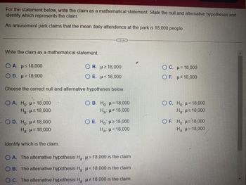 For the statement below, write the claim as a mathematical statement. State the null and alternative hypotheses and
identify which represents the claim.
An amusement park claims that the mean daily attendence at the park is 18,000 people.
Write the claim as a mathematical statement.
Ο Α. με 18,000
OD. u 18,000
Ο Α. Ho: μ = 18,000
Ha ≤18,000
Choose the correct null and alternative hypotheses below.
OD. Ho μ‡ 18,000
H₂ μ = 18,000
D
Identify which is the claim.
OB. μ≥ 18,000
Ο Ε. με 18,000
OB. Ho H= 18,000
Hai μ 18,000
O E. Ho: u 18,000
Hg: μ < 18.000
O A. The alternative hypothesis Ha: 18,000 is the claim
O B. The alternative hypothesis H₂: μ< 18,000 is the claim
OC. The alternative hypothesis Ha: u 18,000 is the claim.
OC. u 18,000
OF. u 18,000
OC. Ho <18,000
Hai μ ≥ 18,000
OF. Hous18,000
Ha: 18,000