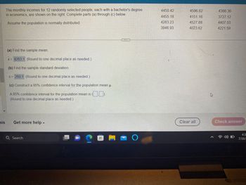 The monthly incomes for 12 randomly selected people, each with a bachelor's degree
in economics, are shown on the right. Complete parts (a) through (c) below.
Assume the population is normally distributed.
(a) Find the sample mean.
x = 4263.1 (Round to one decimal place as needed.)
(b) Find the sample standard deviation.
S = 260.1 (Round to one decimal place as needed.)
(c) Construct a 95% confidence interval for the population mean u.
D
A 95% confidence interval for the population mean is
(Round to one decimal place as needed.)
nis Get more help -
Q Search
D
Tipe
==
16
D
O
4450 42
4455.18
4283.23
3946.93
4596.82
4151.16
4527.88
4023.62
Clear all
4
4366.36
3727.12
4407.03
4221.59
Check answer
4) O
4:3
7/16/