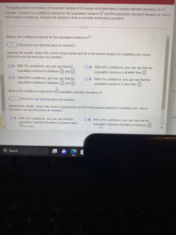 The waiting times (in minutes) of a random sample of 20 people at a bank have a sample standard deviation of 4.7
0²
minutes. Construct a confidence interval for the population variance of and the population standard deviation o. Use a
95% level of confidence. Assume the sample is from a normally distributed population.
What is the confidence interval for the population variance of
0²2
(Round to one decimal place as needed.)
Interpret the results. Select the correct choice below and fill in the answer box(es) to complete your choice.
(Round to one decimal place as needed.)
OA. With 5% confidence, you can say that the
population variance is between and
OC. With 95% confidence, you can say that the
population variance is between and
4
What is the confidence interval for the population standard deviation o?
OA. With 5% confidence, you can say that the
population standard deviation is greater than
minutes
(___) (Round to one decimal place as needed.)
Interpret the results. Select the correct choice below and fill in the answer box(es) to complete your choice.
(Round to one decimal place as needed.)
Q Search
4-
&
4+
7
ly
VA B
90
8
N
OB. With 95% confidence, you can say that the
population variance is greater than
C
O D. With 5% confidence, you can say that the
population variance is less than
9
OB. With 95% confidence, you can say that the
population standard deviation is between
LE
Ø
00
0 of