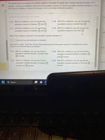 The waiting times (in minutes) of a random sample of 20 people at a bank have a sample standard deviation of 4.7
0²
minutes. Construct a confidence interval for the population variance of and the population standard deviation o. Use a
95% level of confidence. Assume the sample is from a normally distributed population.
What is the confidence interval for the population variance of
0²2
(Round to one decimal place as needed.)
Interpret the results. Select the correct choice below and fill in the answer box(es) to complete your choice.
(Round to one decimal place as needed.)
OA. With 5% confidence, you can say that the
population variance is between and
OC. With 95% confidence, you can say that the
population variance is between and
4
What is the confidence interval for the population standard deviation o?
OA. With 5% confidence, you can say that the
population standard deviation is greater than
minutes
(___) (Round to one decimal place as needed.)
Interpret the results. Select the correct choice below and fill in the answer box(es) to complete your choice.
(Round to one decimal place as needed.)
Q Search
4-
&
4+
7
ly
VA B
90
8
N
OB. With 95% confidence, you can say that the
population variance is greater than
C
O D. With 5% confidence, you can say that the
population variance is less than
9
OB. With 95% confidence, you can say that the
population standard deviation is between
LE
Ø
00
0 of