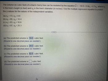 The volume (in cubic feet) of a black cherry tree can be modeled by the equation y = −50.6+0.4x₁ +4.7x2, where x₁
is the tree's height (in feet) and x2 is the tree's diameter (in inches). Use the multiple regression equation to predict
the y-values for the values of the independent variables.
(a) x₁ = 73, x₂ = 8.6
(b) x₁ = 65, x₂= 10.4
(c) x₁ = 83, x₂ = 16.9
(d) x₁ = 87, x₂ = 20.3
(a) The predicted volume is 19.0 cubic feet.
(Round to one decimal place as needed.)
(b) The predicted volume is 24.3 cubic feet.
(Round to one decimal place as needed.)
(c) The predicted volume is 62.0 cubic feet.
(Round to one decimal place as needed.)
(d) The predicted volume is cubic feet.
(Round to one decimal place as needed.)
k
20