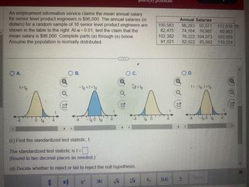 An employment information service claims the mean annual salary
for senior level product engineers is $96,000. The annual salaries (in)
dollars) for a random sample of 16 senior level product engineers are
shown in the table to the right. At a = 0.01, test the claim that the
mean salary is $96,000. Complete parts (a) through (e) below.
Assume the population is normally distributed.
OA.
t> to
0 to
4
Q
Q
#
Q
OB.
- to <t<to
1+
- to 0 to
Q
S
Q
G
>
(c) Find the standardized test statistic, t.
The standardized test statistic is t =
(Round to two decimal places as needed)
(d) Decide whether to reject or fail to reject the null hypothesis.
C.
-4
V
<to
to 0
JUSSIDIE
100,583
82,475
102,382
91,021
[
Annual Salaries
96,283 93,577 112,619
74,184 76,987
80,983
Q
N
76,222 104,073 103,929
82,022 85,082 110,334
OD.
t< - to, t>to
-4 -to 0 to
+ More
Q
G
X