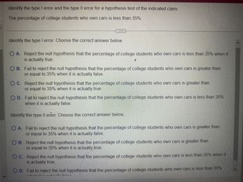 Identify the type I error and the type II error for a hypothesis test of the indicated claim.
The percentage of college students who own cars is less than 35%.
Identify the type I error. Choose the correct answer below.
O A. Reject the null hypothesis that the percentage of college students who own cars is less than 35% when it
is actually true.
2
OB. Fail to reject the null hypothesis that the percentage of college students who own cars is greater than
or equal to 35% when it is actually false.
OC. Reject the null hypothesis that the percentage of college students who own cars is greater than
or equal to 35% when it is actually true.
O D. Fail to reject the null hypothesis that the percentage of college students who own cars is less than 35%
when it is actually false.
Identify the type II erfor. Choose the correct answer below...
O A. Fail to reject the null hypothesis that the percentage of college students who own cars is greater than
or equal to 35% when it is actually false.
OB. Reject the null hypothesis that the percentage of college students who own cars is greater than
or equal to 35% when it is actually true.
C.
Reject the null hypothesis that the percentage of college students who own cars is less than 35% when it
is actually true
O D. Fail to reject the null hypothesis that the percentage of college students who own cars is less than 35%
*..këm ¡4 :-
2.
„, fele-