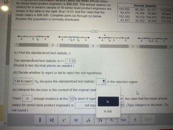 K
Vice claims the mean annual salary
for senior level product engineers is $96,000. The annual salaries (in
dollars) for a random sample of 16 senior level product engineers are
shown in the table to the right. At a=0.01, test the claim that the
mean salary is $96,000. Complete parts (a) through (e) below.
Assume the population is normally distributed.
TTT
HTT
0 to
- to o to
not equi
There is enough evidence at the 10% level of signi
salary for senior level product engineers is
not round.)
# 4
(c) Find the standardized test statistic, t.
The standardized test statistic is t= - 1.25
(Round to two decimal places as needed.)
(d) Decide whether to reject or fail to reject the null hypothesis.
Fail to reject Ho because the standardized test statistic
(e) Interpret the decision in the context of the original clain
++
S
-4 to 0
S
is
▼in the rejection region.
is not
100,583
82,475
102,382
91,021
1.
Annual Salaries
96,283 93,577 112,619
74,184 76,987
80,983
76,222 104,073 103,929
82,022 85,082 110,334
"+"" 100 to
+
1667
rt the claim that the mean annual
00. (Type integers or decimals. Do