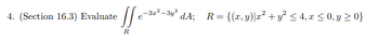 4. (Section 16.3) Evaluate the double integral

\[
\int\int_{R} e^{-3x^2 - 3y^2} \, dA;
\]

where \( R = \{ (x, y) \, | \, x^2 + y^2 \leq 4, \, x \leq 0, \, y \geq 0 \} \).

**Explanation:**

This is a double integral problem where you need to evaluate the integral of the function \( e^{-3x^2 - 3y^2} \) over the region \( R \). The region \( R \) is defined by two conditions:

1. \( x^2 + y^2 \leq 4 \), which describes a circle of radius 2 centered at the origin.
2. \( x \leq 0 \) and \( y \geq 0 \), which restricts the region to the second quadrant, including the part of the circle that lies in this quadrant. 

The detailed solution involves setting up the double integral with these limits and evaluating it over the defined region.