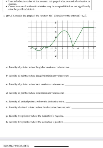 Uses calculus to arrive at the answer, not graphical or numerical estimates or
guesses.
• One or two small arithmetic mistakes may be accepted if it does not significantly
alter the problem's intent.
1. [DA2] Consider the graph of the function f(x) defined over the interval [-5,7].
5
4
3
N
-1 0 1 2 3 4 5 6 7
-1-
-2
-5-4
2
1
a. Identify all points x where the global maximum value occurs.
b. Identify all points x where the global minimum value occurs.
Math 2413: Worksheet 16
c. Identify all points x where local maximum values occur.
d. Identify all points x where local minimum values occur.
e. Identify all critical points x where the derivative exists.
f. Identify all critical points x where the derivative does not exist.
g. Identify two points x where the derivative is negative.
h. Identify two points x where the derivative is positive.