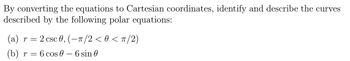 By converting the equations to Cartesian coordinates, identify and describe the curves
described by the following polar equations:
(a) r = 2 csc 0, (-π/2 < 0 < π/2)
(b) r = = 6 cos - 6 sin 0