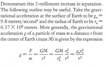 Demonstrate this 2-millimeter increase in separation.
The following outline may be useful. Take the gravi-
tational acceleration at the surface of Earth to be go
9.8 meters/second² and the radius of Earth to be r
6.37 X 106 meters. More generally, the gravitational
acceleration g of a particle of mass m a distance r from
the center of Earth (mass M) is given by the expression
8
F
m
GM
p²
70/2
GM2
p² p2
8010
p²