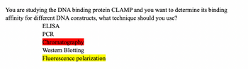 You are studying the DNA binding protein CLAMP and you want to determine its binding
affinity for different DNA constructs, what technique should you use?
ELISA
PCR
Chromatography
Western Blotting
Fluorescence polarization