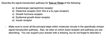 **Signal Transduction Pathway Description**

Identify and describe the signal transduction pathway for two or three of the following receptors:

a) **β-adrenergic (epinephrine) receptor**  
b) **Histamine receptor** (hint: this is a Gq type receptor)  
c) **Growth hormone receptor**  
d) **Epidermal growth factor receptor**  
e) **Insulin receptor**  

- Ensure you cover all the principal steps within the molecular circuits in the specifically chosen signal transduction pathway. Clearly identify the receptor and pathway you are describing. You may support your answer with a drawing, but do not forget to describe it.