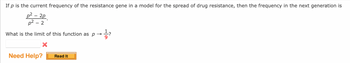 If p is the current frequency of the resistance gene in a model for the spread of drug resistance, then the frequency in the next generation is
p²-2p
p²-2
What is the limit of this function as p→ 1/3?
X
Need Help?
Read It