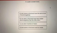 In a polar covalent bond,
A) both atoms in the bond have the same level
of electronegativity.
B) one atom in the bond must have higher
electronegativity than the other atom.
C) one atom must be a H atom.
D) both atoms in the bond must be metals.
