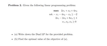 Problem 2. Given the following linear programming problem:
max 2x1 + x₂ + 4x3
s.t. - 1 - 4x2
13 ≥ −2
2x12x2 +8x3 ≤ 1
T1, T2, T3 20
.
(a) Write down the Dual LP for the provided problem.
●
(b) Find the optimal value of the objective of (a).