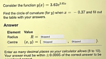 Consider the function y(z) = 3.62e3.85
Find the circle of curvature (for y) when = -0.37 and fill out
the table with your answers.
Answer
Element Value
Radius
R = Skipped
Centre
(x, y) = (Skipped
Skipped
).
Enter as many decimal places as your calculator allows (8 to 10).
Your answer must be within 0.0005 of the correct answer to be