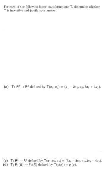 For each of the following linear transformations T, determine whether
Tis invertible and justify your answer.
(a) T: R2 R3 defined by T(a1, a2) = (a12a2, a2, 3a1 + 4a2).
(c) T: R3 R3 defined by T(a1, a2, a3) = (3a12a3, a2, 3a1 + 4a2).
(d) T: P3(R)
P2(R) defined by T(p(x)) = p'(x).