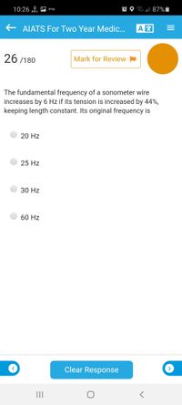 10:26 0. A shop
O O l 87% i
AIATS For Two Year Medic.
A
26 /180
Mark for Review
The fundamental frequency of a sonometer wire
increases by 6 Hz if its tension is increased by 44%,
keeping length constant. Its original frequency is
20 Hz
25 Hz
30 Hz
60 Hz
Clear Response
II
II
